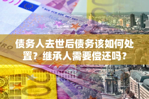 北京债务人去世后债务该如何处置？继承人需要偿还吗？