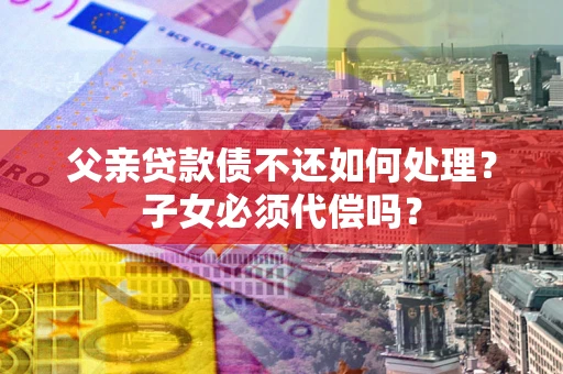 北京父亲贷款债不还如何处理？子女必须代偿吗？